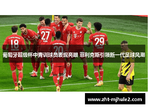 葡萄牙超级杯中青训球员表现亮眼 菲利克斯引领新一代足球风潮