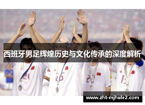 西班牙男足辉煌历史与文化传承的深度解析 西班牙男足辉煌历史与文化传承的深度解析