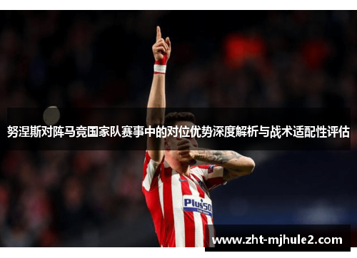 努涅斯对阵马竞国家队赛事中的对位优势深度解析与战术适配性评估 努涅斯对阵马竞国家队赛事中的对位优势深度解析与战术适配性评估