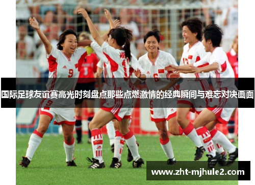 国际足球友谊赛高光时刻盘点那些点燃激情的经典瞬间与难忘对决画面 国际足球友谊赛高光时刻盘点那些点燃激情的经典瞬间与难忘对决画面