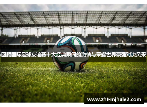 回顾国际足球友谊赛十大经典瞬间的激情与荣耀世界豪强对决风采 回顾国际足球友谊赛十大经典瞬间的激情与荣耀世界豪强对决风采