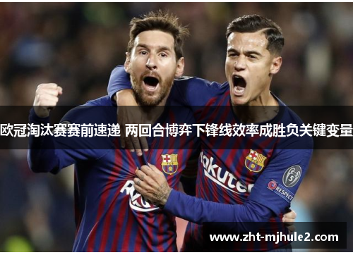 欧冠淘汰赛赛前速递 两回合博弈下锋线效率成胜负关键变量 欧冠淘汰赛赛前速递 两回合博弈下锋线效率成胜负关键变量