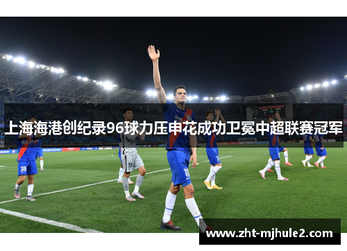 上海海港创纪录96球力压申花成功卫冕中超联赛冠军