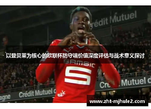 以登贝莱为核心的欧联杯防守端价值深度评估与战术意义探讨 以登贝莱为核心的欧联杯防守端价值深度评估与战术意义探讨